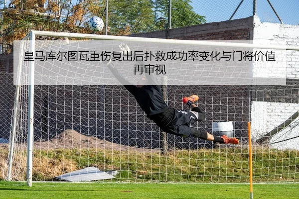 皇马库尔图瓦重伤复出后扑救成功率变化与门将价值再审视 | kaiyun